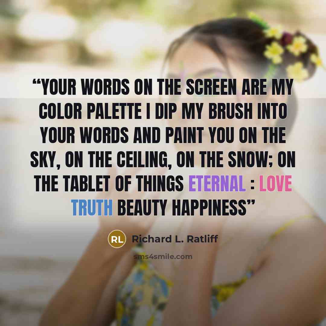 “Your words on the screen are my color palette I dip my brush into your words and paint you On the sky, on the ceiling, on the snow; on the tablet Of things eternal : love truth beauty happiness” quote by Richard L. Ratliff