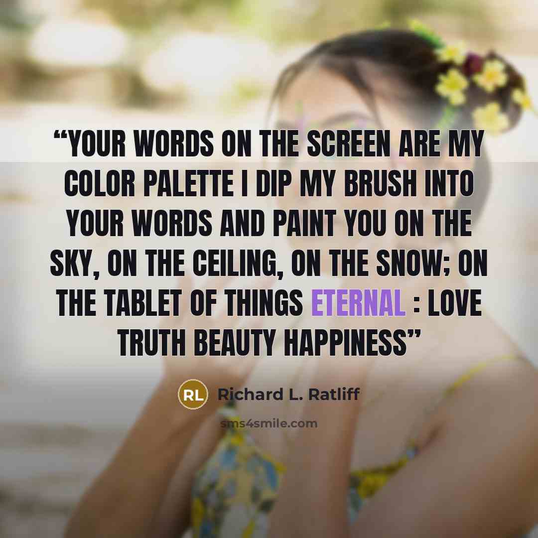 “Your words on the screen are my color palette I dip my brush into your words and paint you On the sky, on the ceiling, on the snow; on the tablet Of things eternal : love truth beauty happiness” quote by Richard L. Ratliff