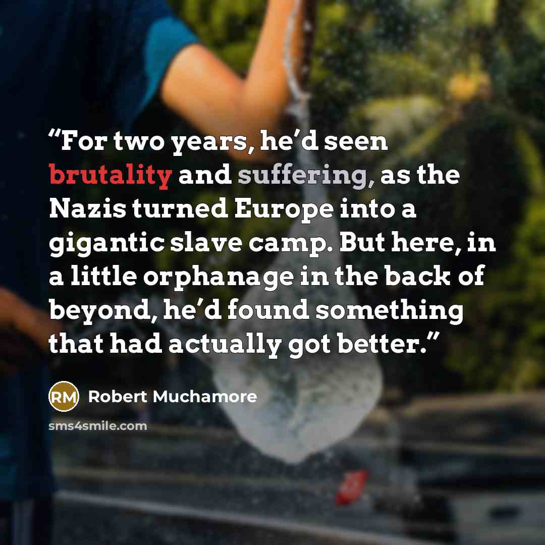 “For two years, he’d seen brutality and suffering, as the Nazis turned Europe into a gigantic slave camp. But here, in a little orphanage in the back of beyond, he’d found something that had actually got better.” quote by Robert Muchamore