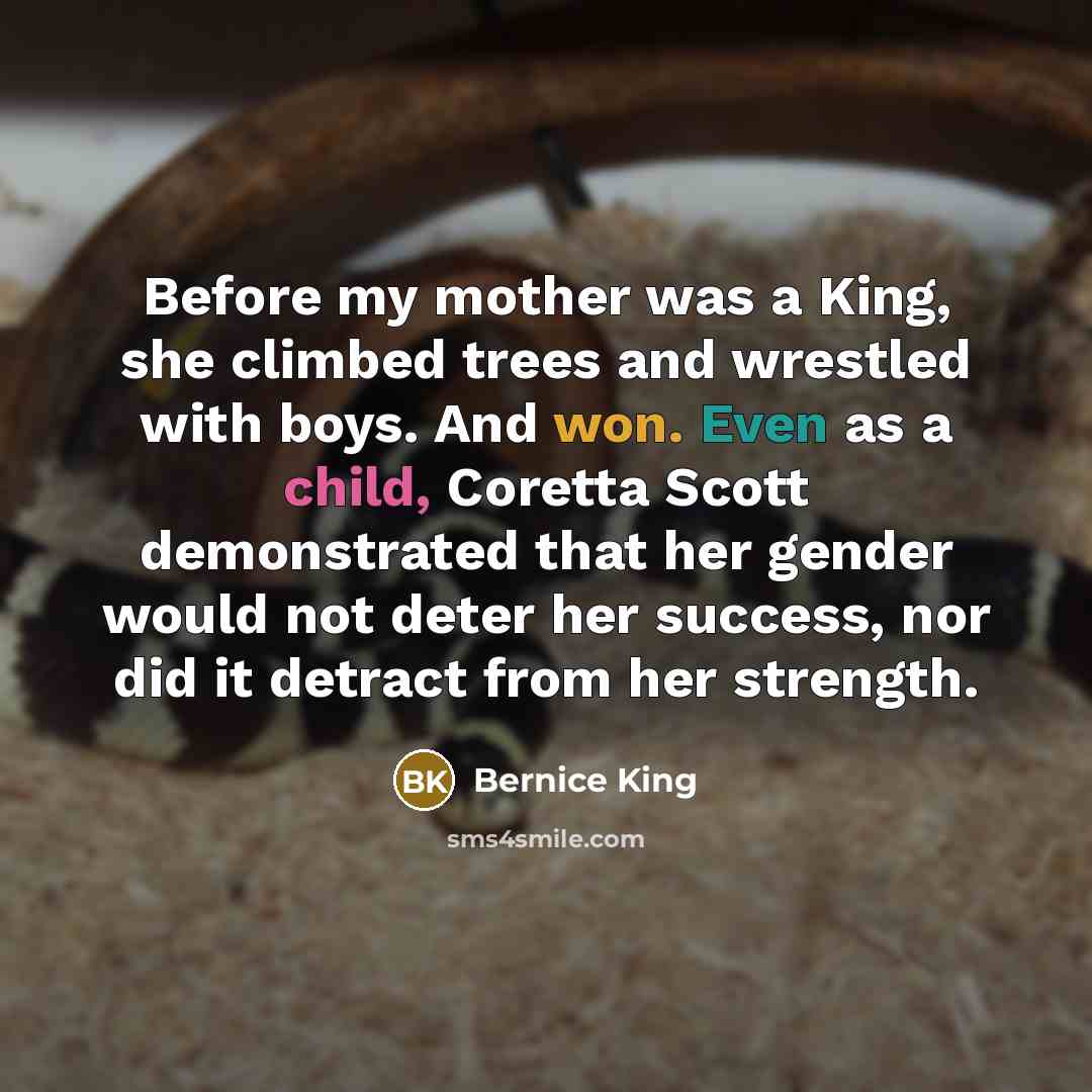 “Before my mother was a King, she climbed trees and wrestled with boys. And won. Even as a child, Coretta Scott demonstrated that her gender would not deter her success, nor did it detract from her strength.” quote by Bernice King