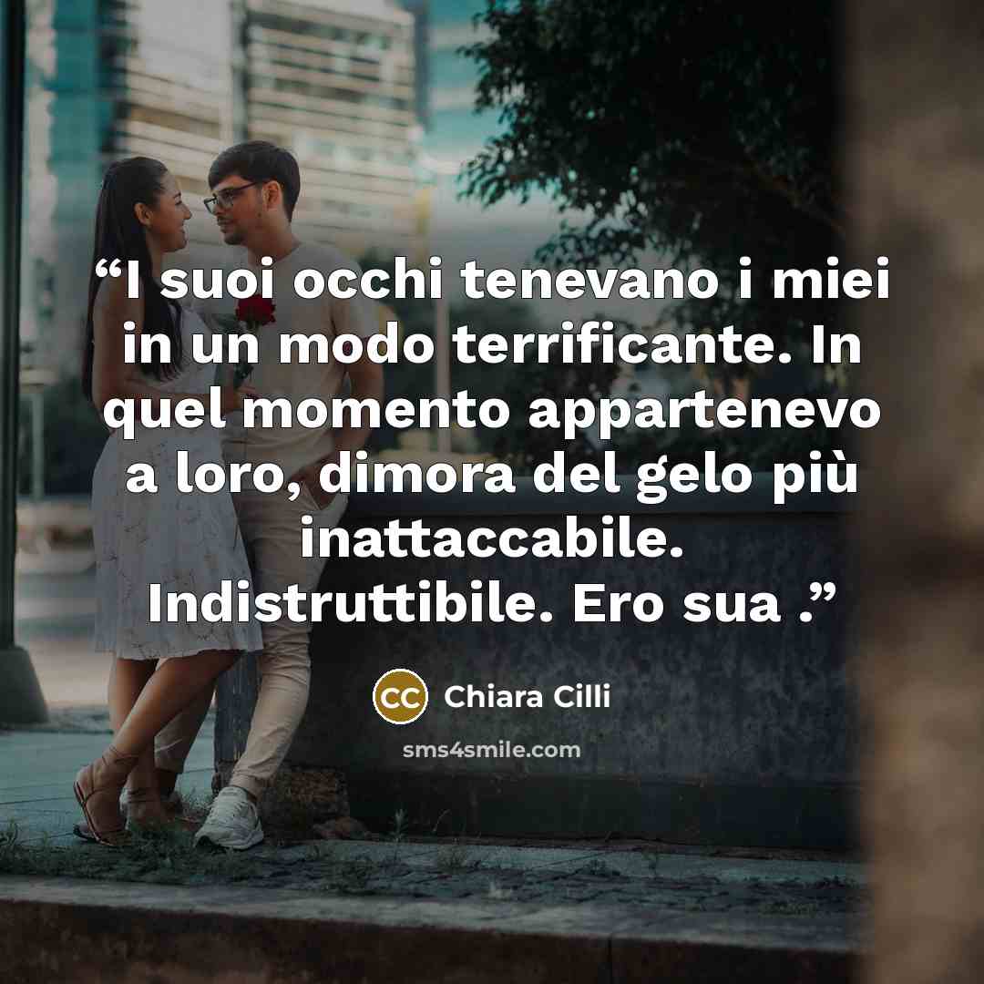 “I suoi occhi tenevano i miei in un modo terrificante. In quel momento appartenevo a loro, dimora del gelo più inattaccabile. Indistruttibile. Ero sua .” quote by Chiara Cilli