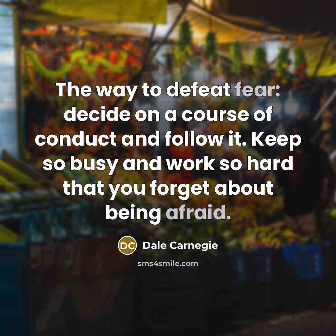 “The way to defeat fear: decide on a course of conduct and follow it. Keep so busy and work so hard that you forget about being afraid.” quote by Dale Carnegie