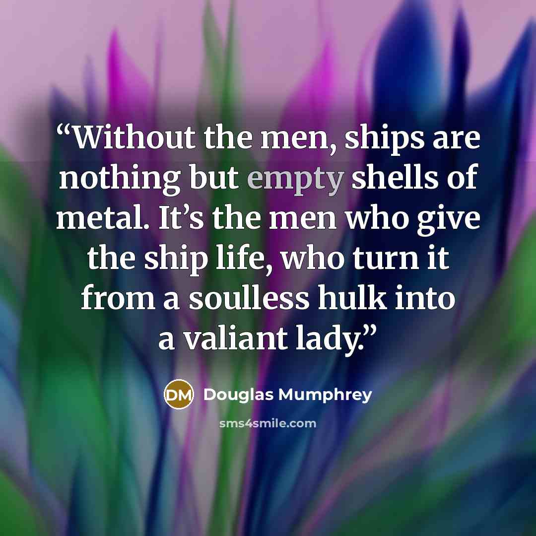 “Without the men, ships are nothing but empty shells of metal. It’s the men who give the ship life, who turn it from a soulless hulk into a valiant lady.” quote by Douglas Mumphrey