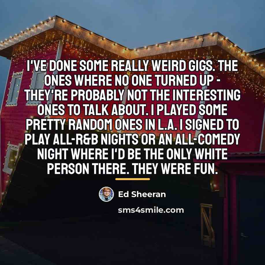 “I've done some really weird gigs. The ones where no…” quote by Ed Sheeran