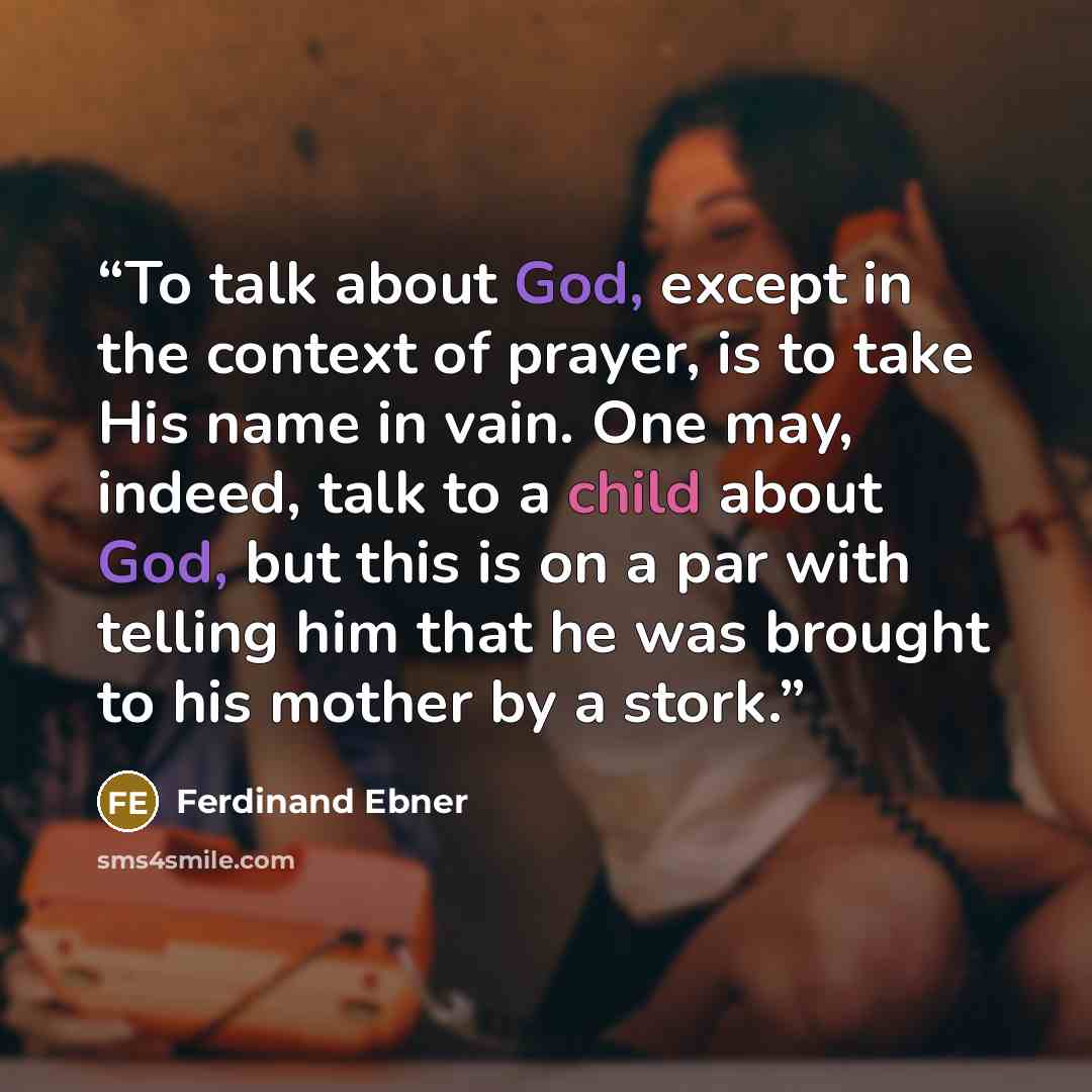 “To talk about God, except in the context of prayer, is to take His name in vain. One may, indeed, talk to a child about God, but this is on a par with telling him that he was brought to his mother by a stork.” quote by Ferdinand Ebner