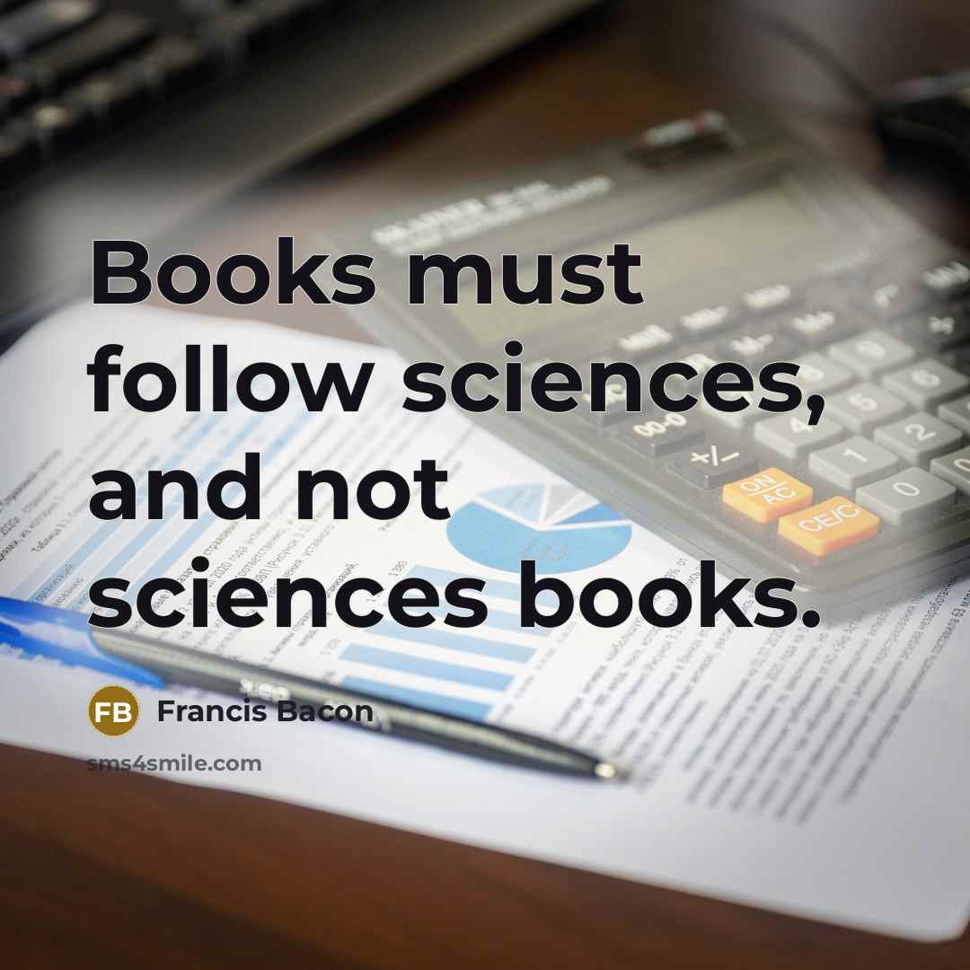 “Books must follow sciences, and not sciences books.…” quote by Francis Bacon