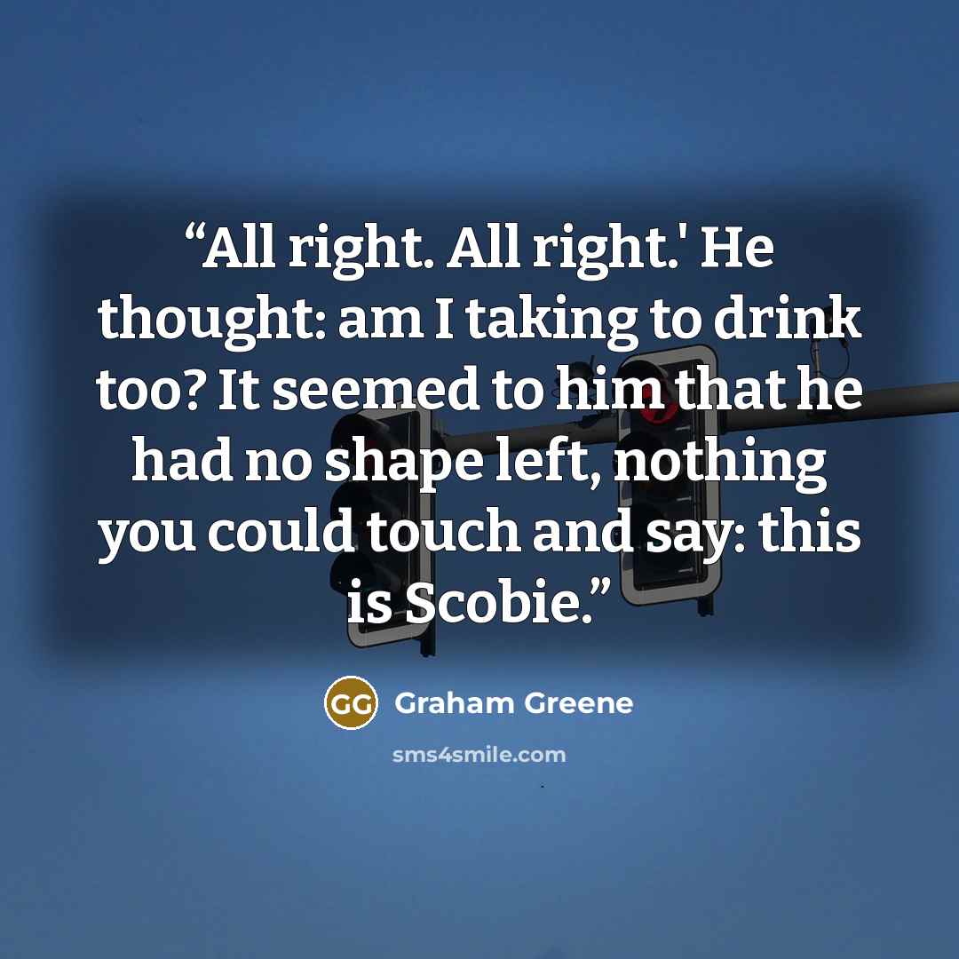 “All right. All right.' He thought: am I taking to drink too? It seemed to him that he had no shape left, nothing you could touch and say: this is Scobie.” quote by Graham Greene