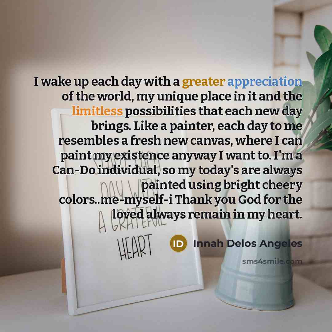“I wake up each day with a greater appreciation of the world, my unique place in it and the limitless possibilities that each new day brings. Like a painter, each day to me resembles a fresh new canvas, where I can paint my existence anyway I want to. I'm a Can-Do individual, so my today's are…” quote by Innah Delos Angeles