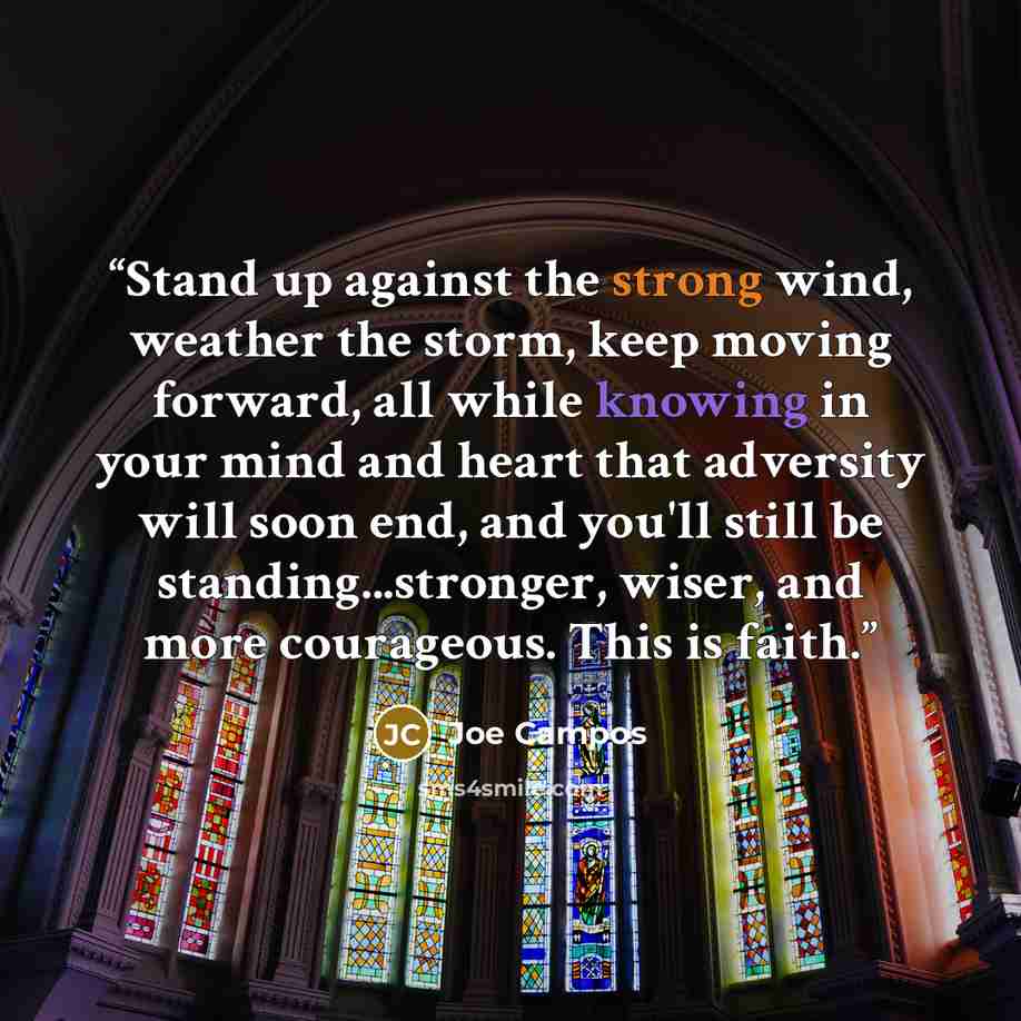 “Stand up against the strong wind, weather the storm, keep moving forward, all while knowing in your mind and heart that adversity will soon end, and you'll still be standing...stronger, wiser, and more courageous. This is faith.” quote by Joe Campos