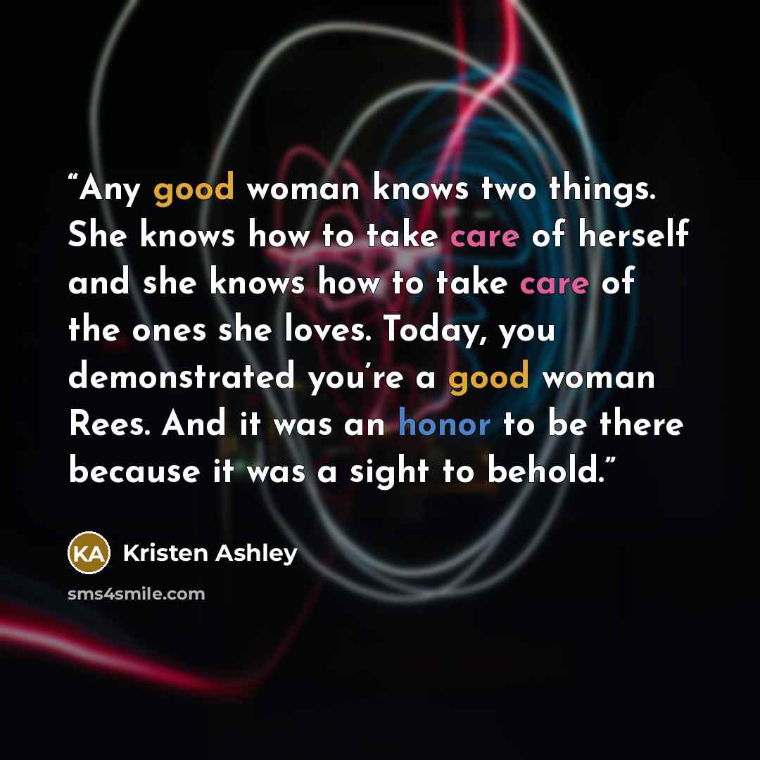 “Any good woman knows two things. She knows how to take care of herself and she knows how to take care of the ones she loves. Today, you demonstrated you’re a good woman Rees. And it was an honor to be there because it was a sight to behold.” quote by Kristen Ashley