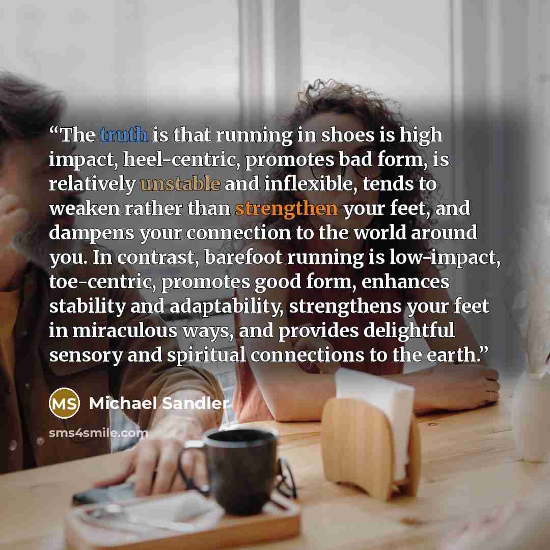 “The truth is that running in shoes is high impact, heel-centric, promotes bad form, is relatively unstable and inflexible, tends to weaken rather than strengthen your feet, and dampens your connection to the world around you. In contrast, barefoot running is low-impact, toe-centric, promotes good…” quote by Michael Sandler