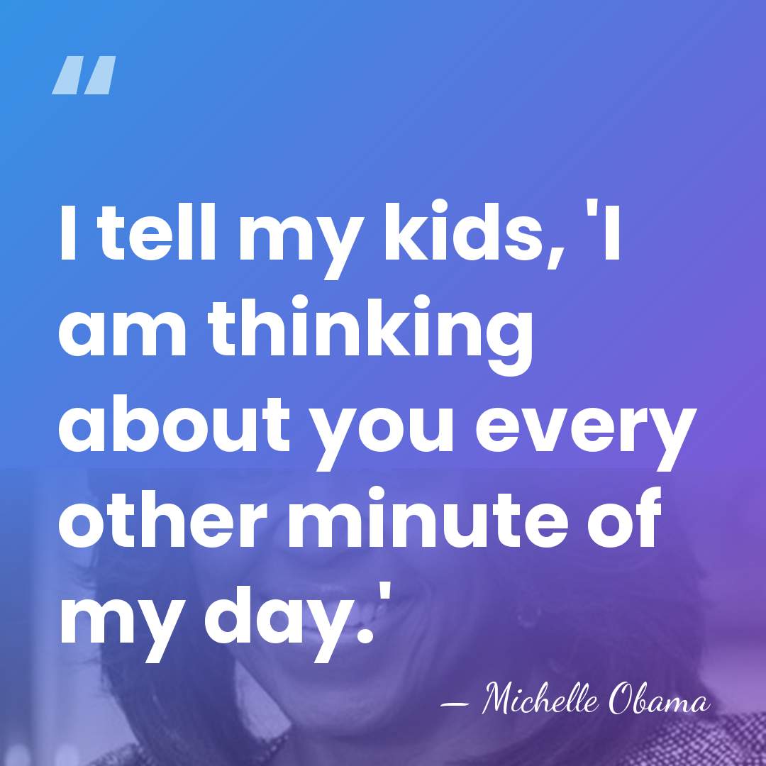 I tell my kids, 'I am thinking about you every other minute&hellip; - Michelle Obama