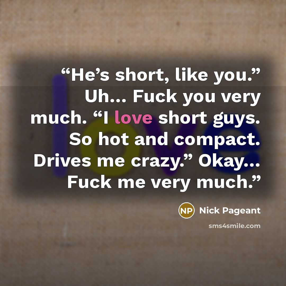 “He’s short, like you.” Uh… Fuck you very much. “I love short guys. So hot and compact. Drives me crazy.” Okay… Fuck me very much.” quote by Nick Pageant