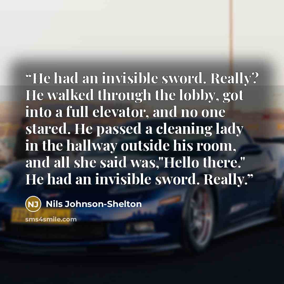 “He had an invisible sword. Really? He walked through the lobby, got into a full elevator, and no one stared. He passed a cleaning lady in the hallway outside his room, and all she said was,"Hello there." He had an invisible sword. Really.” quote by Nils Johnson-Shelton