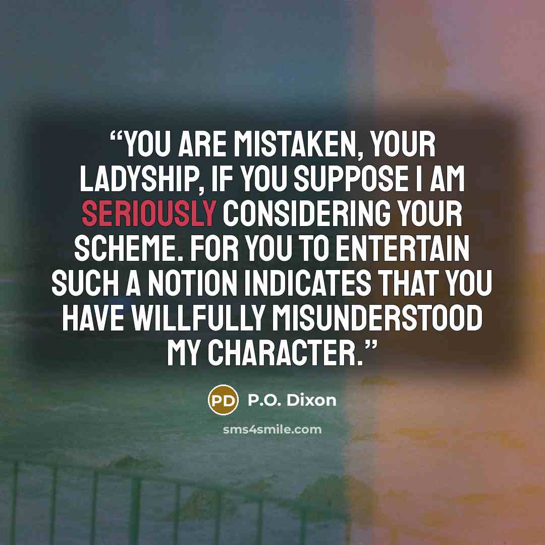 “You are mistaken, your ladyship, if you suppose I am seriously considering your scheme. For you to entertain such a notion indicates that you have willfully misunderstood my character.” quote by P.O. Dixon
