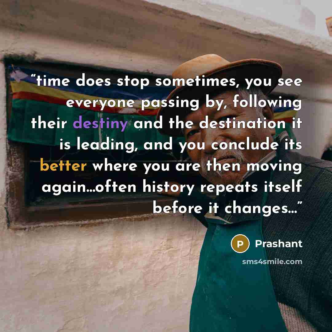 “time does stop sometimes, you see everyone passing by, following their destiny and the destination it is leading, and you conclude its better where you are then moving again…often history repeats itself before it changes…” quote by prashant