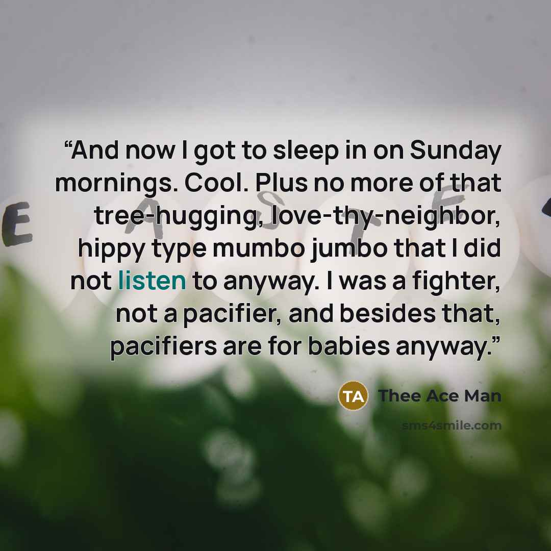 “And now I got to sleep in on Sunday mornings. Cool. Plus no more of that tree-hugging, love-thy-neighbor, hippy type mumbo jumbo that I did not listen to anyway. I was a fighter, not a pacifier, and besides that, pacifiers are for babies anyway.” quote by Thee Ace Man