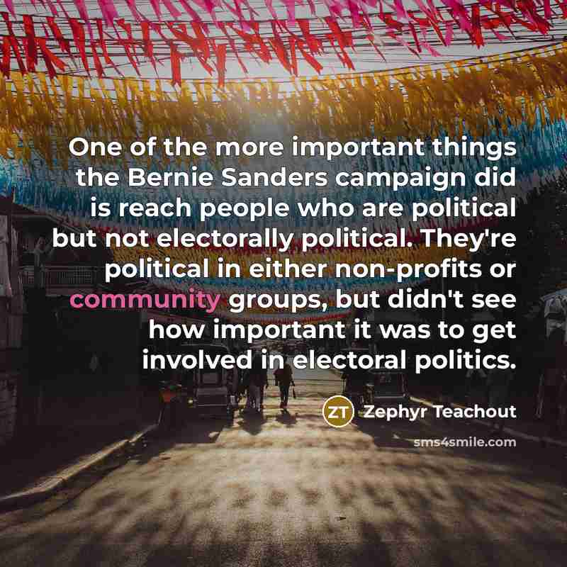 “One of the more important things the Bernie Sanders campaign did is reach people who are political but not electorally political. They're political in either non-profits or community groups, but didn't see how important it was to get involved in electoral politics.” quote by Zephyr Teachout