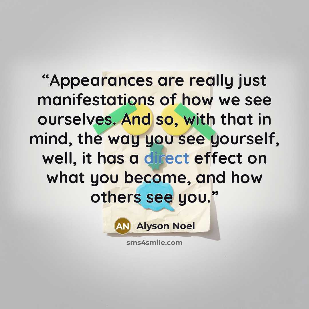 “Appearances are really just manifestations of how we see ourselves. And so, with that in mind, the way you see yourself, well, it has a direct effect on what you become, and how others see you.” quote by Alyson Noel