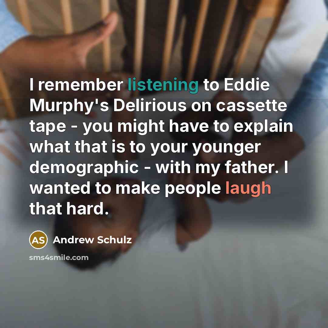 “I remember listening to Eddie Murphy's Delirious on cassette tape - you might have to explain what that is to your younger demographic - with my father. I wanted to make people laugh that hard.” quote by Andrew Schulz