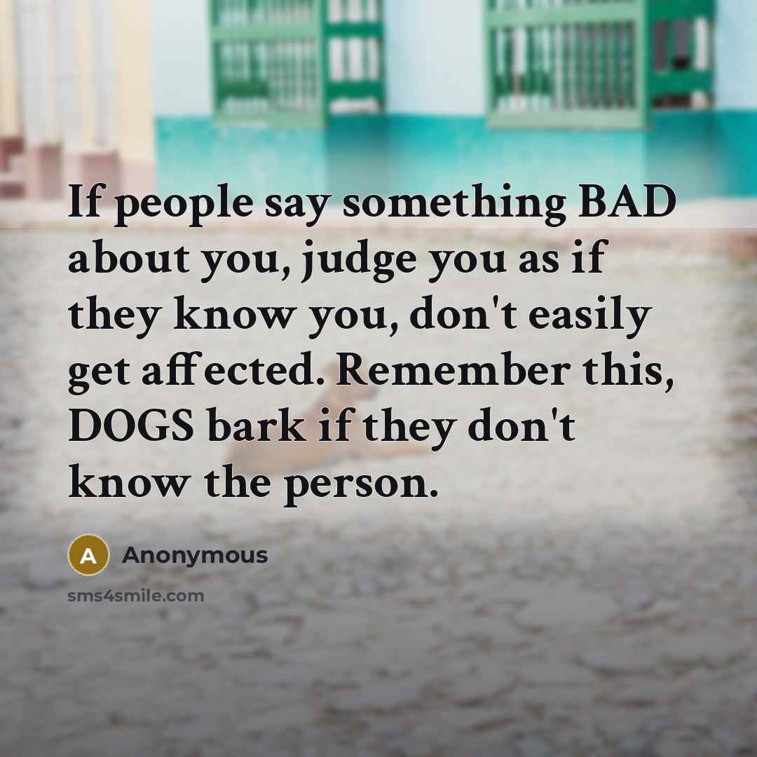 “If people say something BAD about you, judge you as if they know you, don't easily get affected. Remember this, DOGS bark if they don't know the person.” quote by Anonymous