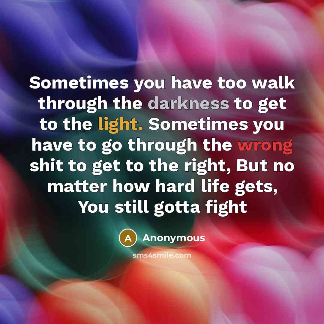 “Sometimes you have too walk through the darkness to get to the light. Sometimes you have to go through the wrong shit to get to the right, But no matter how hard life gets, You still gotta fight” quote by Anonymous