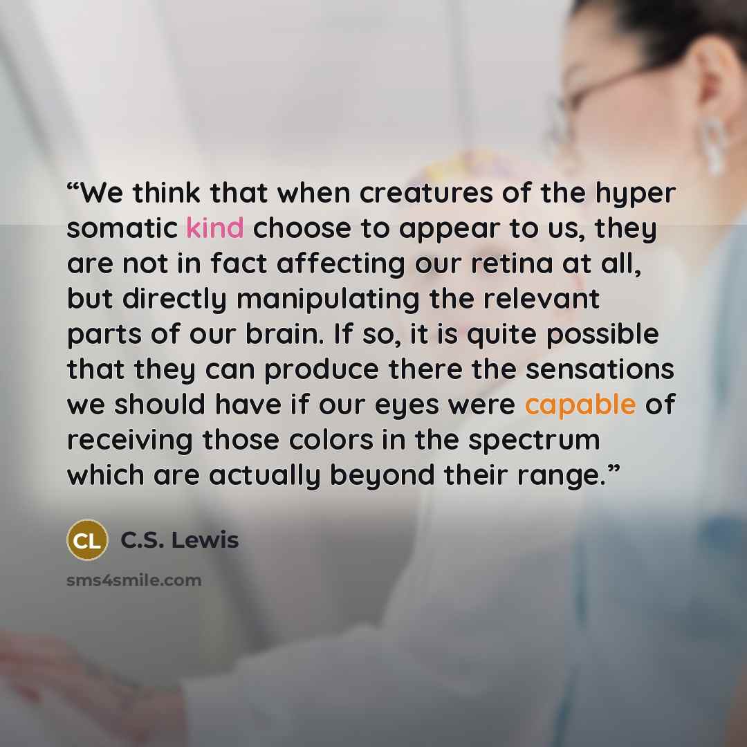 “We think that when creatures of the hyper somatic kind choose to appear to us, they are not in fact affecting our retina at all, but directly manipulating the relevant parts of our brain. If so, it is quite possible that they can produce there the sensations we should have if our eyes were capable…” quote by C.S. Lewis