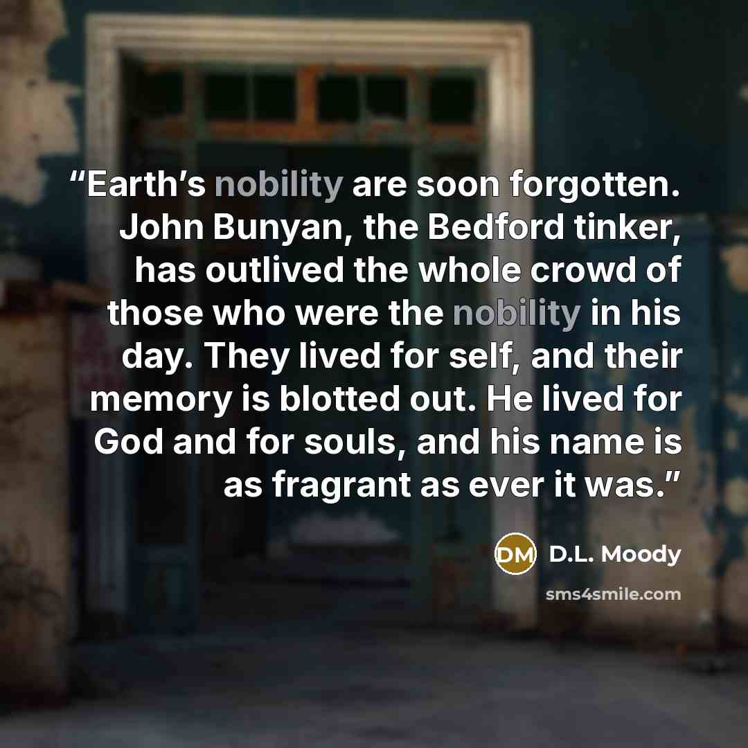 “Earth’s nobility are soon forgotten. John Bunyan, the Bedford tinker, has outlived the whole crowd of those who were the nobility in his day. They lived for self, and their memory is blotted out. He lived for God and for souls, and his name is as fragrant as ever it was.” quote by D.L. Moody