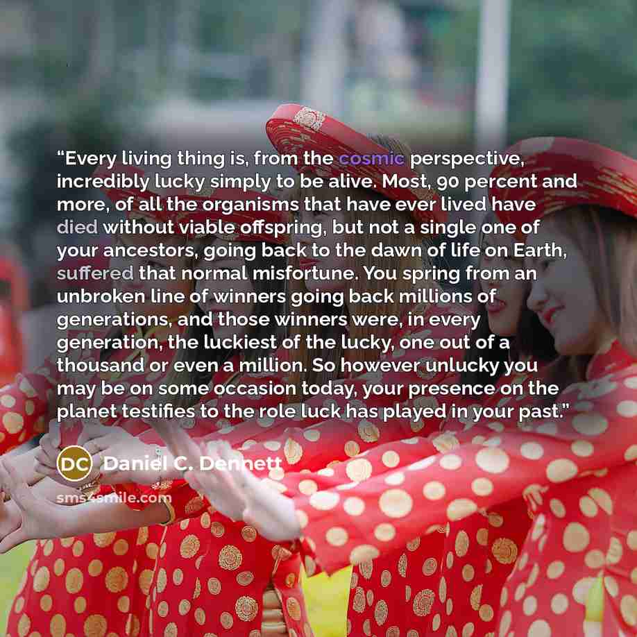 “Every living thing is, from the cosmic perspective, incredibly lucky simply to be alive. Most, 90 percent and more, of all the organisms that have ever lived have died without viable offspring, but not a single one of your ancestors, going back to the dawn of life on Earth, suffered that normal…” quote by Daniel C. Dennett