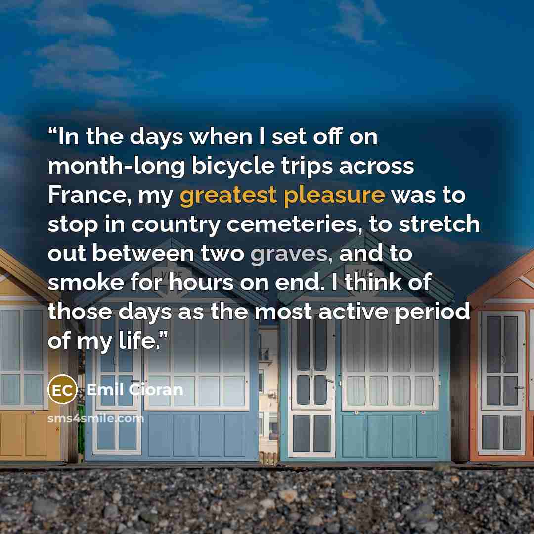 “In the days when I set off on month-long bicycle trips across France, my greatest pleasure was to stop in country cemeteries, to stretch out between two graves, and to smoke for hours on end. I think of those days as the most active period of my life.” quote by Emil Cioran