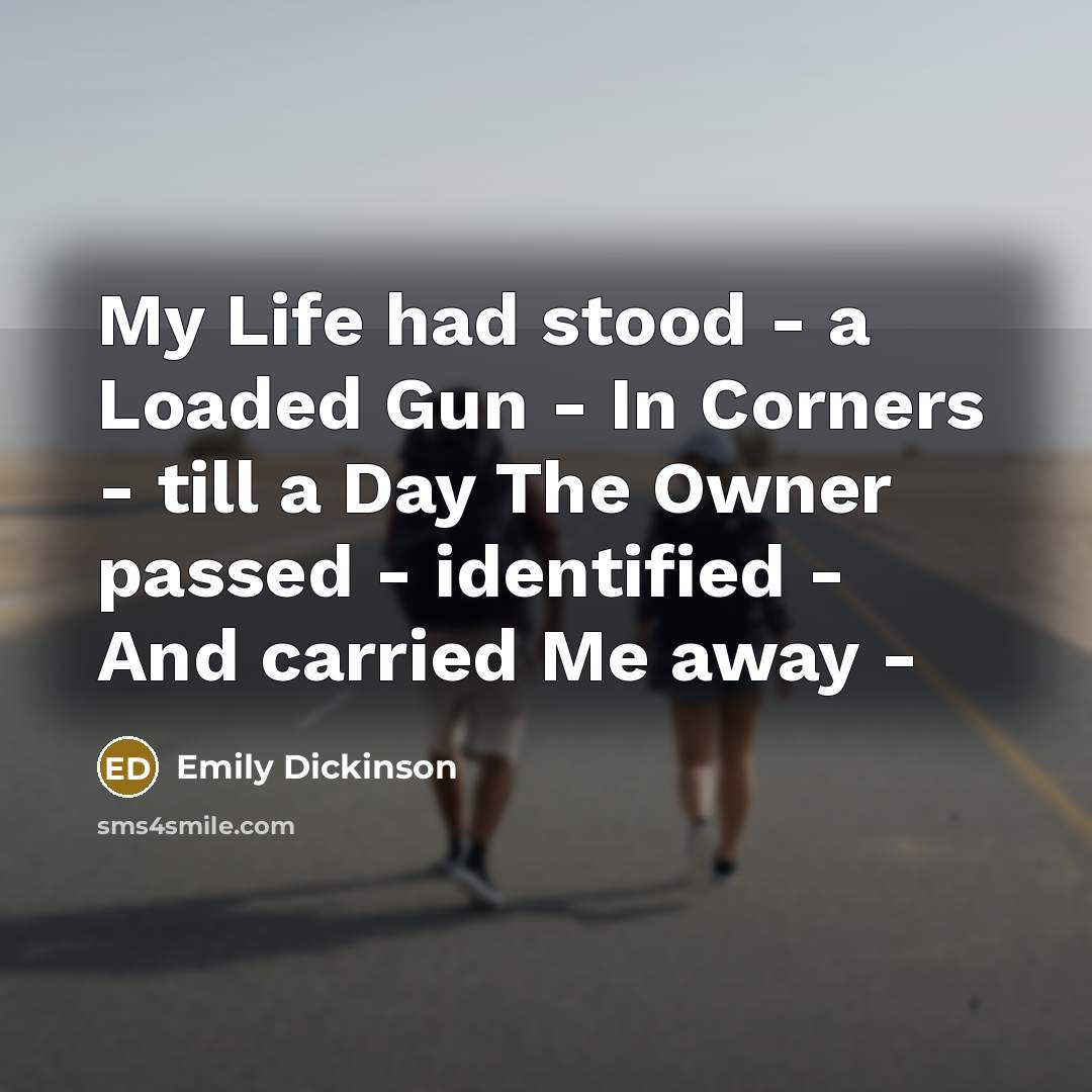 “My Life had stood - a Loaded Gun - In Corners - till a Day The Owner passed - identified - And carried Me away -” quote by Emily Dickinson
