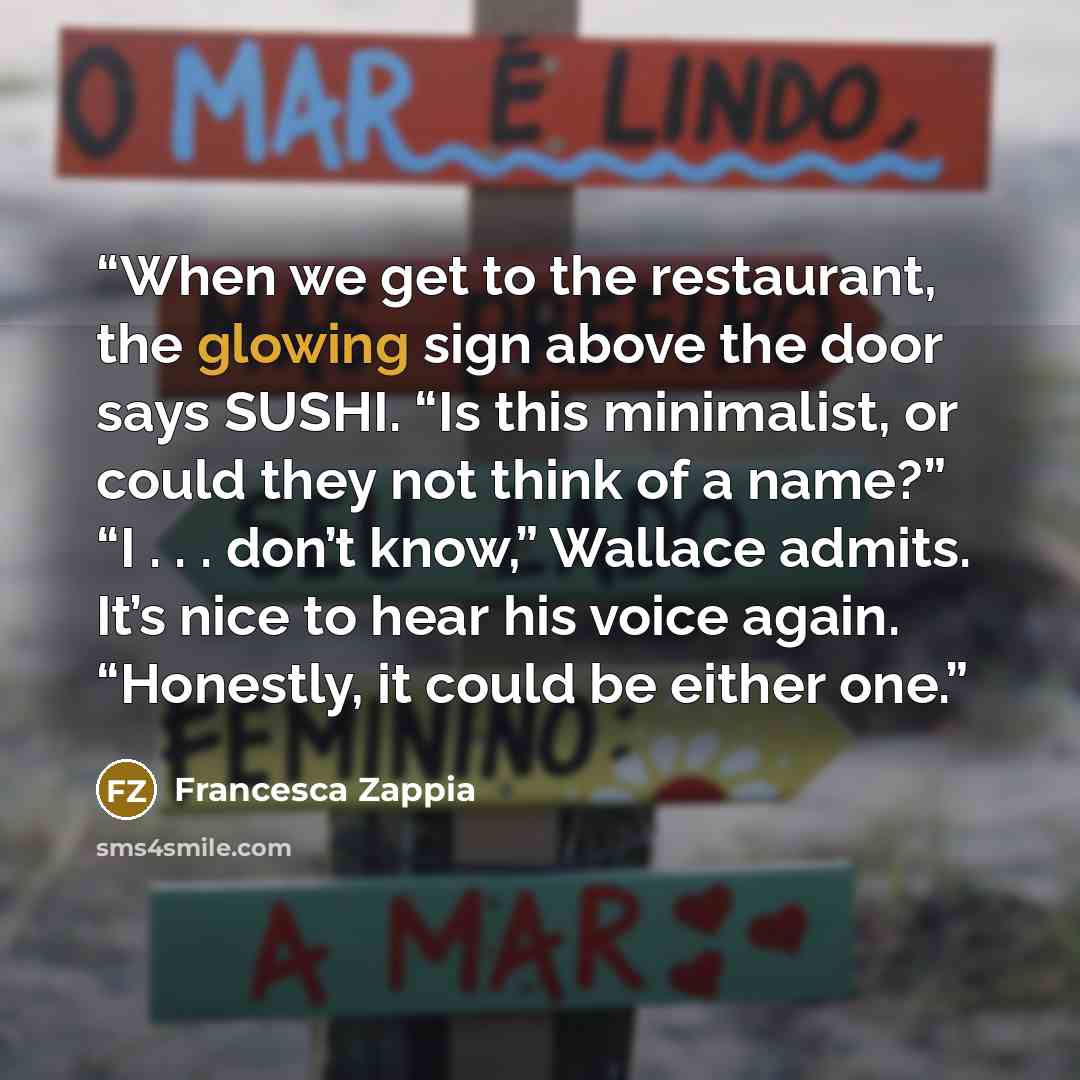 “When we get to the restaurant, the glowing sign above the door says SUSHI. “Is this minimalist, or could they not think of a name?” “I . . . don’t know,” Wallace admits. It’s nice to hear his voice again. “Honestly, it could be either one.” quote by Francesca Zappia