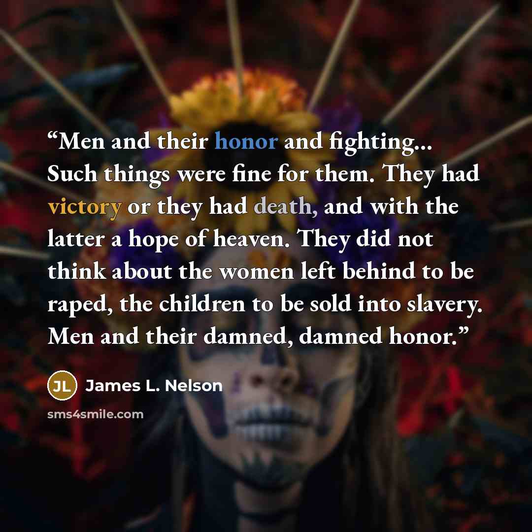 “Men and their honor and fighting… Such things were fine for them. They had victory or they had death, and with the latter a hope of heaven. They did not think about the women left behind to be raped, the children to be sold into slavery. Men and their damned, damned honor.” quote by James L. Nelson