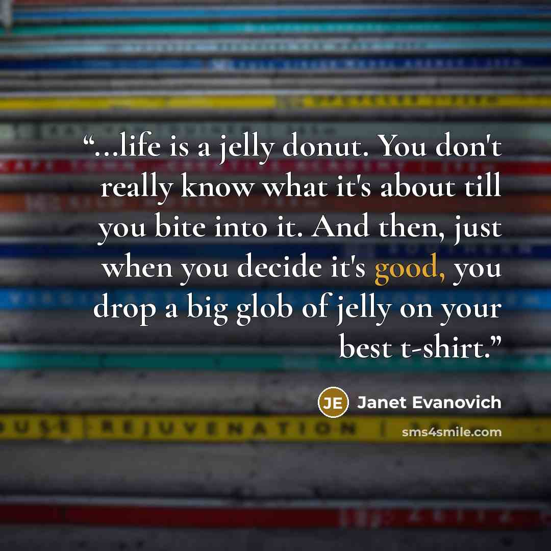 “...life is a jelly donut. You don't really know what it's about till you bite into it. And then, just when you decide it's good, you drop a big glob of jelly on your best t-shirt.” quote by Janet Evanovich