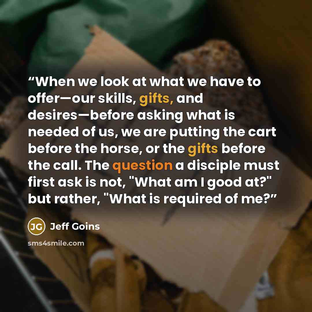 “When we look at what we have to offer—our skills, gifts, and desires—before asking what is needed of us, we are putting the cart before the horse, or the gifts before the call. The question a disciple must first ask is not, "What am I good at?" but rather, "What is required of me?” quote by Jeff Goins