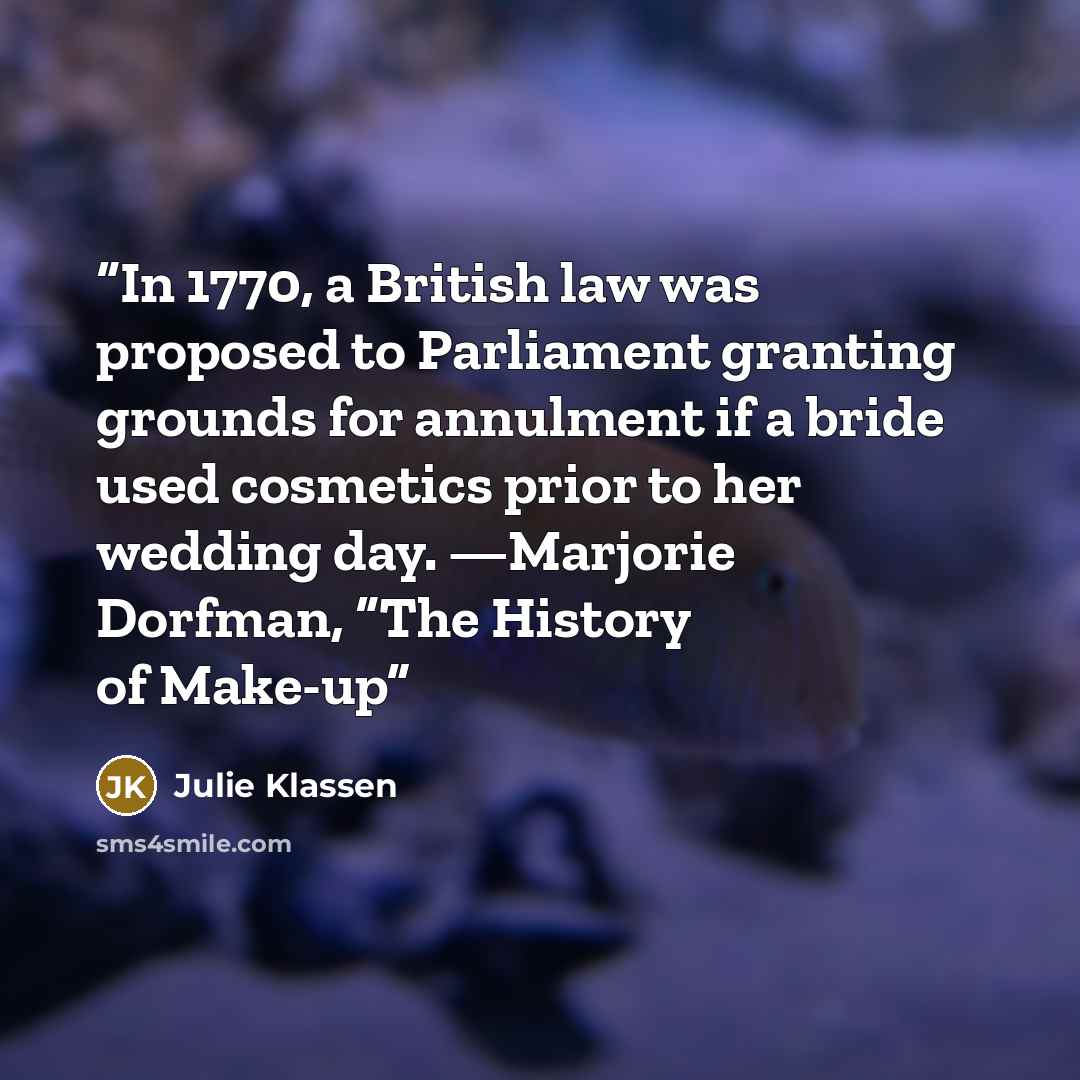 “In 1770, a British law was proposed to Parliament granting grounds for annulment if a bride used cosmetics prior to her wedding day. —Marjorie Dorfman, “The History of Make-up” quote by Julie Klassen