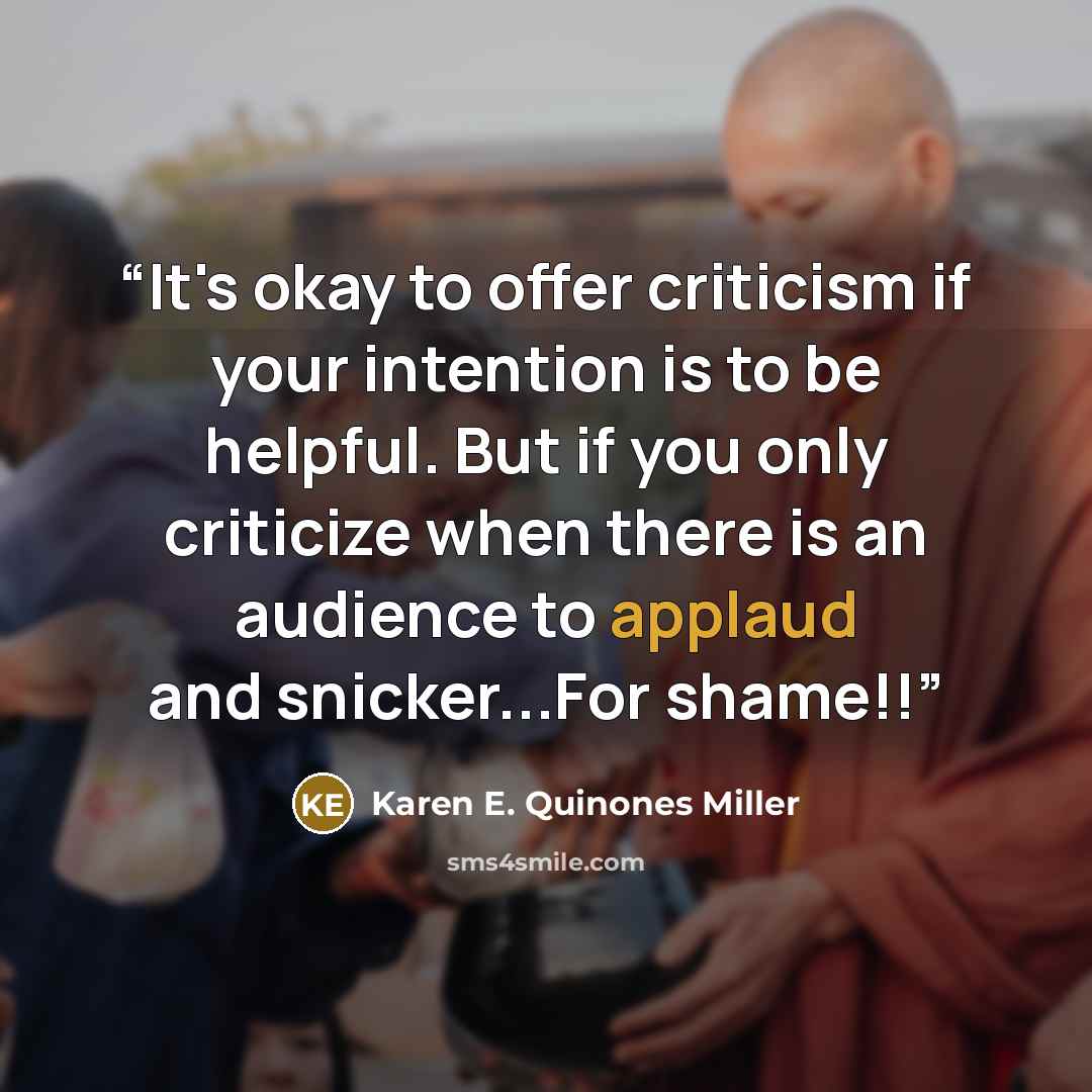 “It's okay to offer criticism if your intention is to be helpful. But if you only criticize when there is an audience to applaud and snicker...For shame!!” quote by Karen E. Quinones Miller