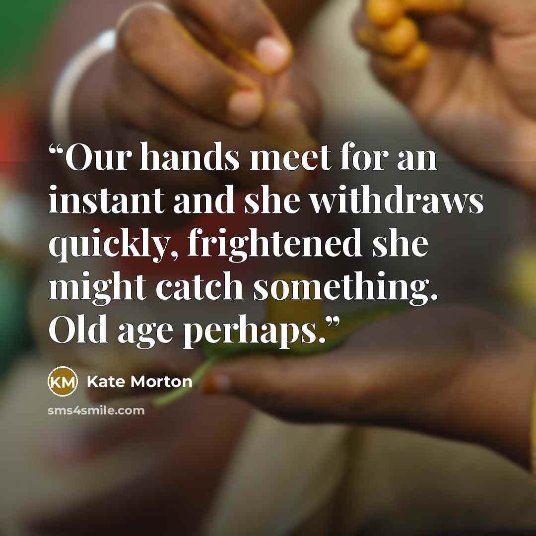 “Our hands meet for an instant and she withdraws quickly, frightened she might catch something. Old age perhaps.” quote by Kate Morton