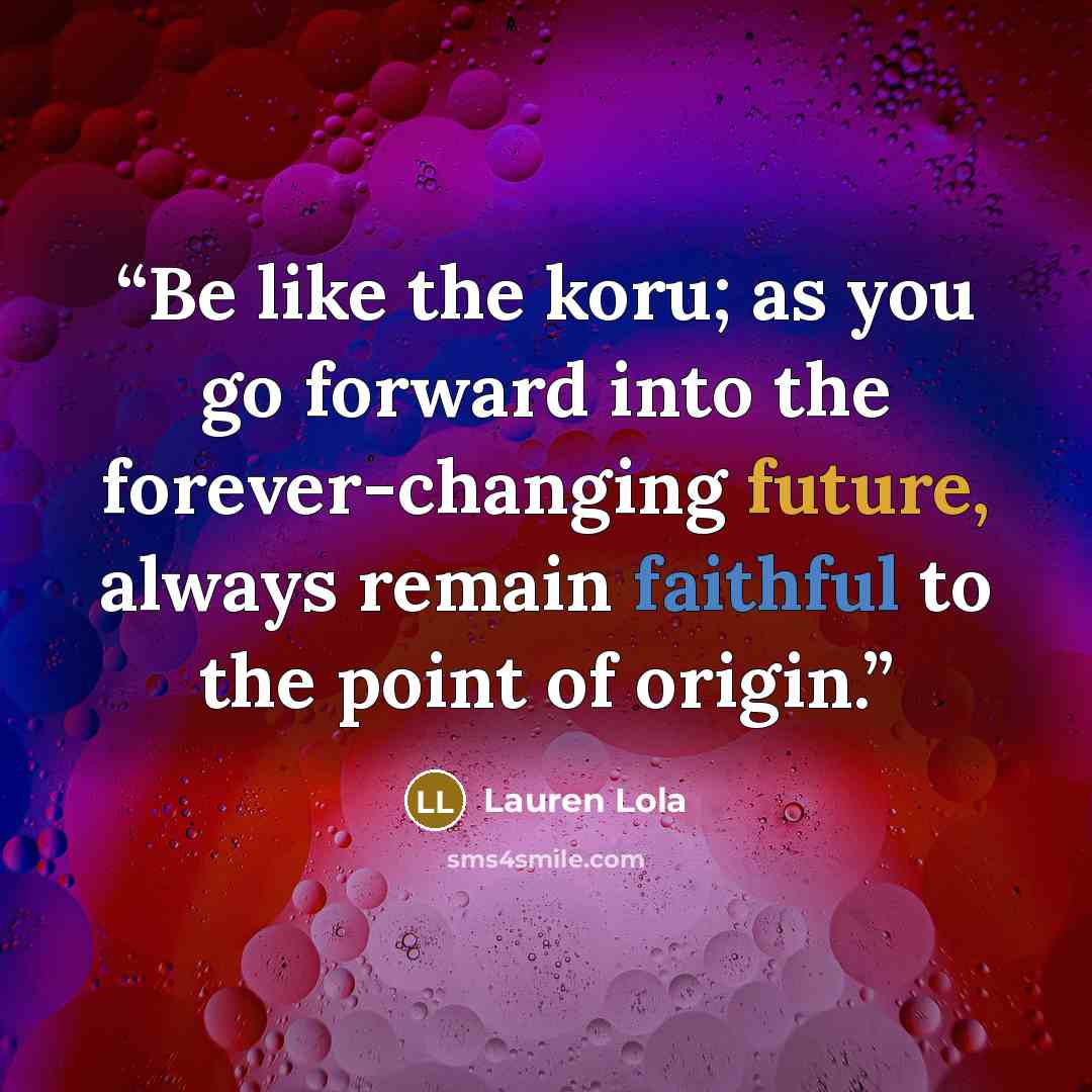“Be like the koru; as you go forward into the forever-changing future, always remain faithful to the point of origin.” quote by Lauren Lola