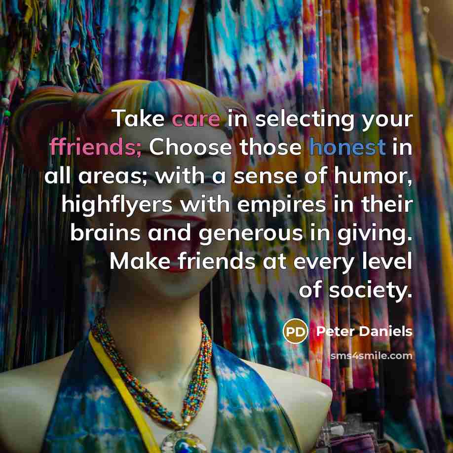 “Take care in selecting your ffriends; Choose those honest in all areas; with a sense of humor, highflyers with empires in their brains and generous in giving. Make friends at every level of society.” quote by Peter Daniels