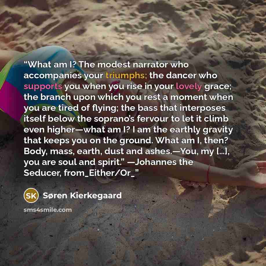 “What am I? The modest narrator who accompanies your triumphs; the dancer who supports you when you rise in your lovely grace; the branch upon which you rest a moment when you are tired of flying; the bass that interposes itself below the soprano’s fervour to let it climb even higher—what am I? I…” quote by Søren Kierkegaard