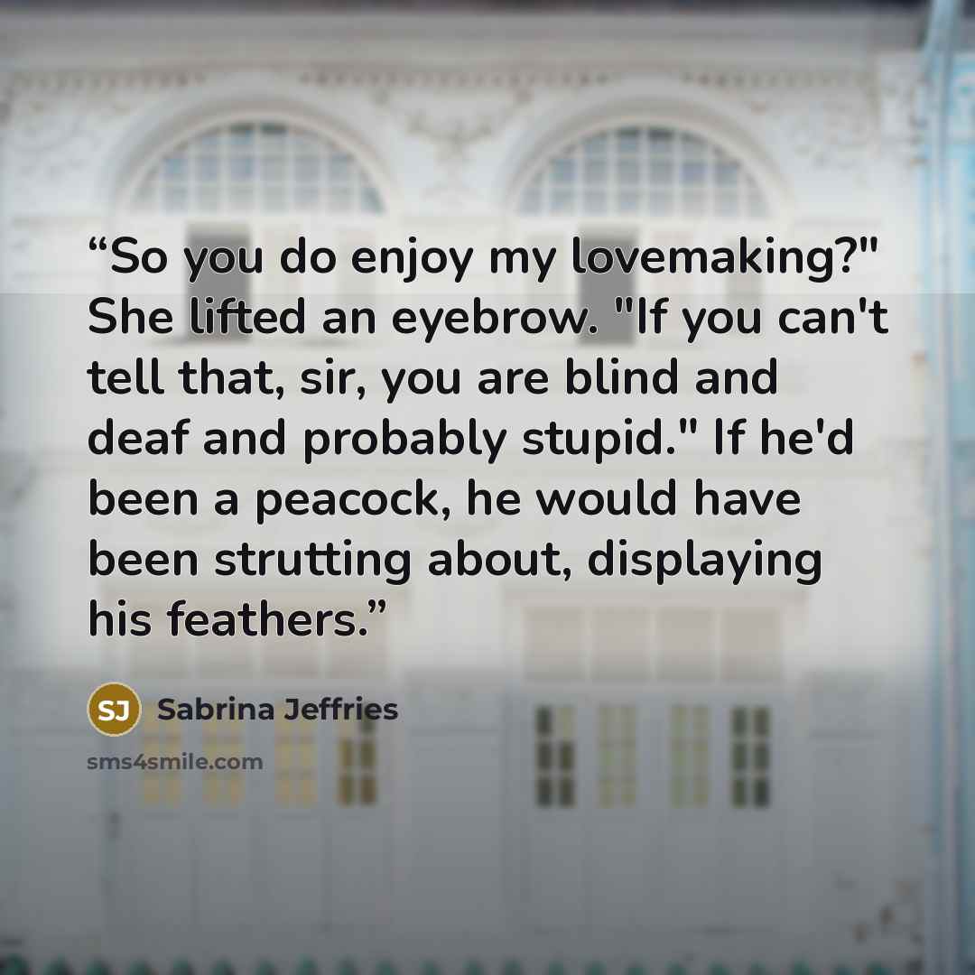 “So you do enjoy my lovemaking?" She lifted an eyebrow. "If you can't tell that, sir, you are blind and deaf and probably stupid." If he'd been a peacock, he would have been strutting about, displaying his feathers.” quote by Sabrina Jeffries