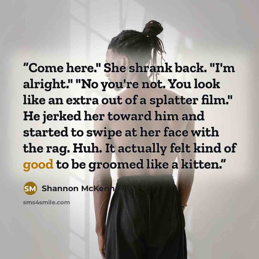“Come here." She shrank back. "I'm alright." "No you're not. You look like an extra out of a splatter film." He jerked her toward him and started to swipe at her face with the rag. Huh. It actually felt kind of good to be groomed like a kitten.” quote by Shannon McKenna