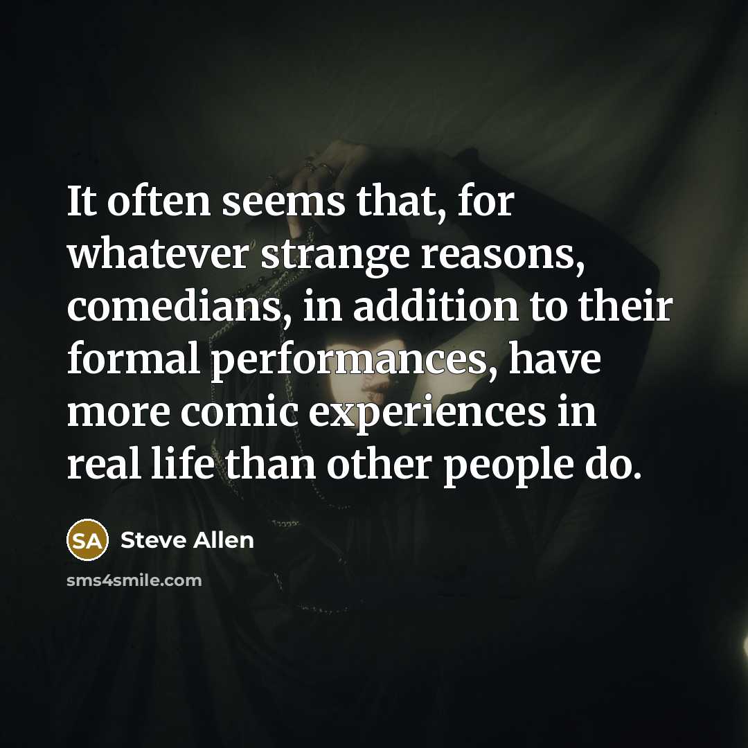 “It often seems that, for whatever strange reasons, comedians, in addition to their formal performances, have more comic experiences in real life than other people do.” quote by Steve Allen