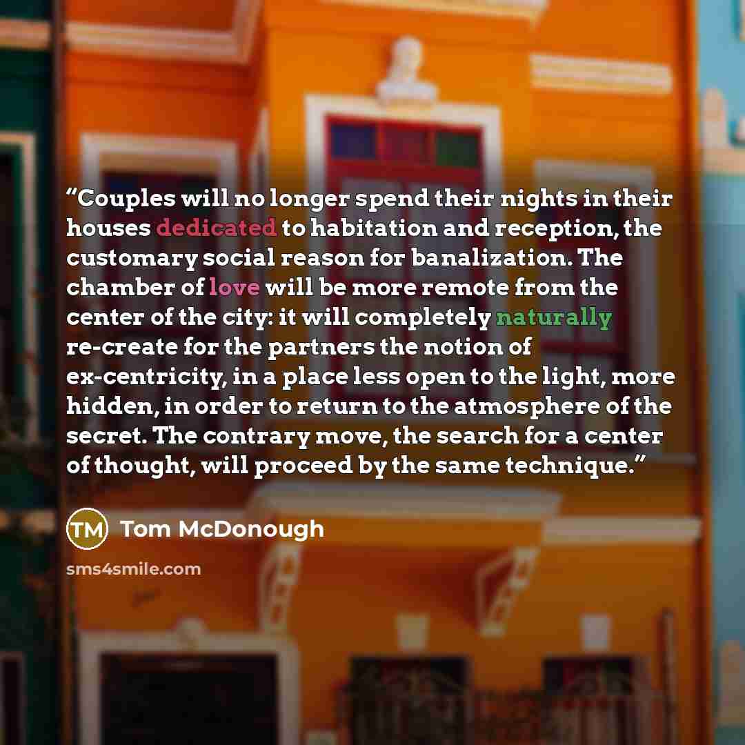 “Couples will no longer spend their nights in their houses dedicated to habitation and reception, the customary social reason for banalization. The chamber of love will be more remote from the center of the city: it will completely naturally re-create for the partners the notion of ex-centricity…” quote by Tom McDonough