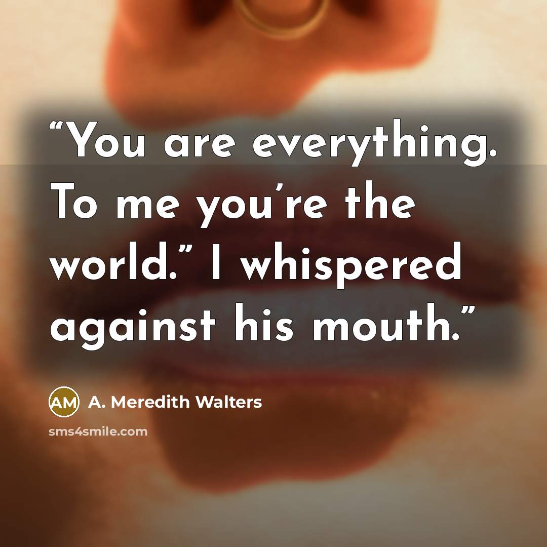 “You are everything. To me you’re the world.” I whispered against his mouth.” quote by A. Meredith Walters