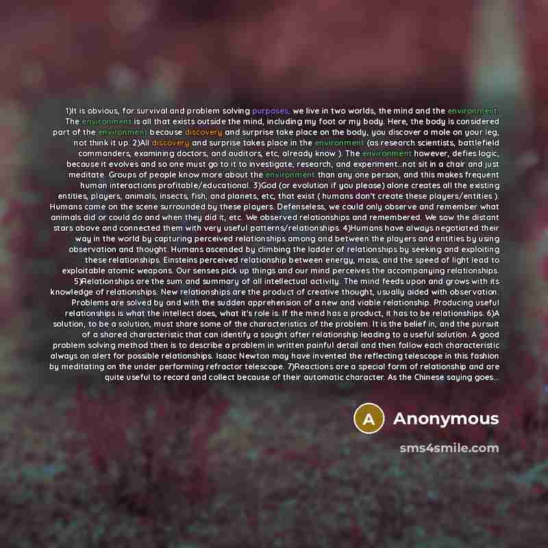 “1)It is obvious, for survival and problem solving purposes, we live in two worlds, the mind and the environment. The environment is all that exists outside the mind, including my foot or my body. Here, the body is considered part of the environment because discovery and surprise take place on the…” quote by Anonymous