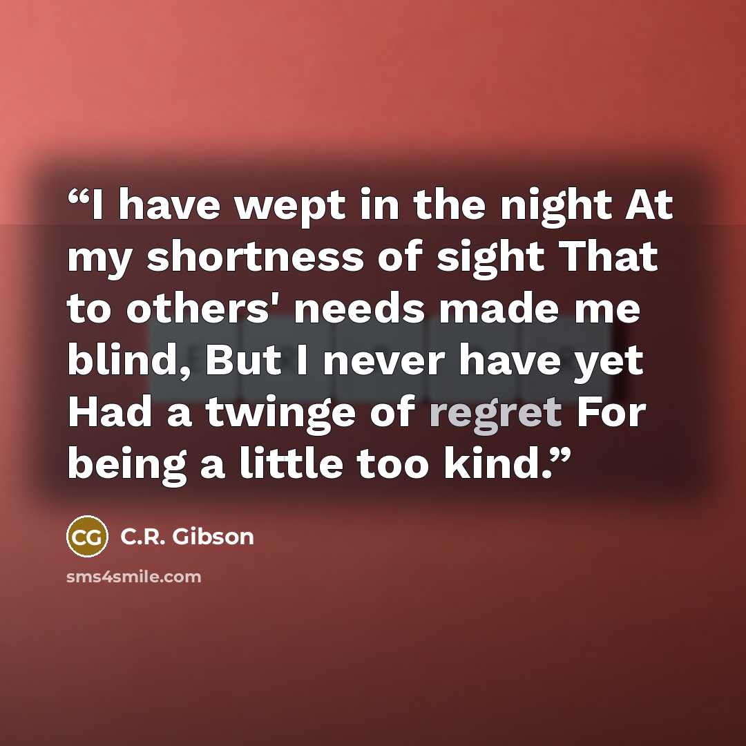 “I have wept in the night At my shortness of sight That to others' needs made me blind, But I never have yet Had a twinge of regret For being a little too kind.” quote by C.R. Gibson