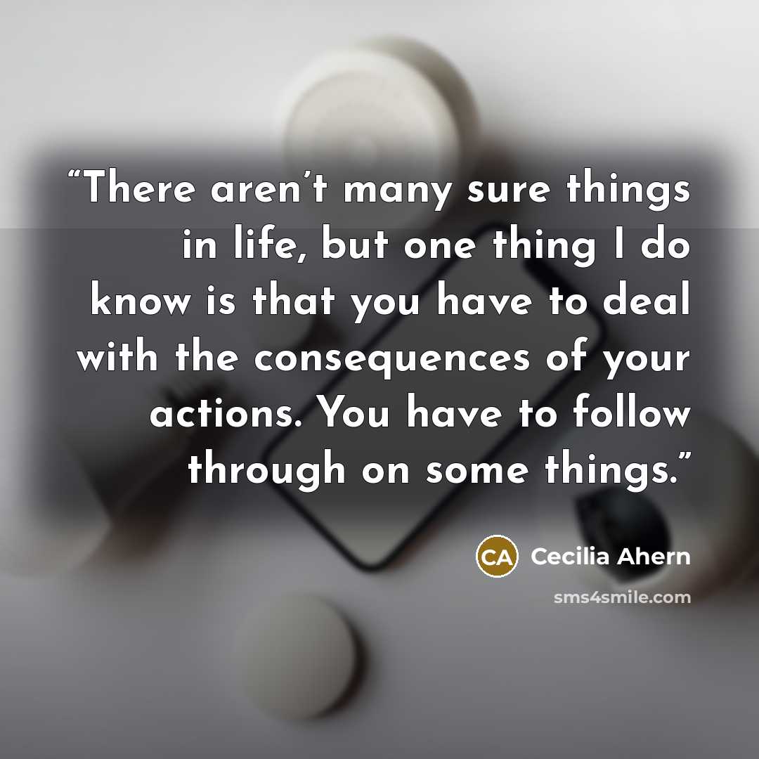 “There aren’t many sure things in life, but one thing I do know is that you have to deal with the consequences of your actions. You have to follow through on some things.” quote by Cecilia Ahern