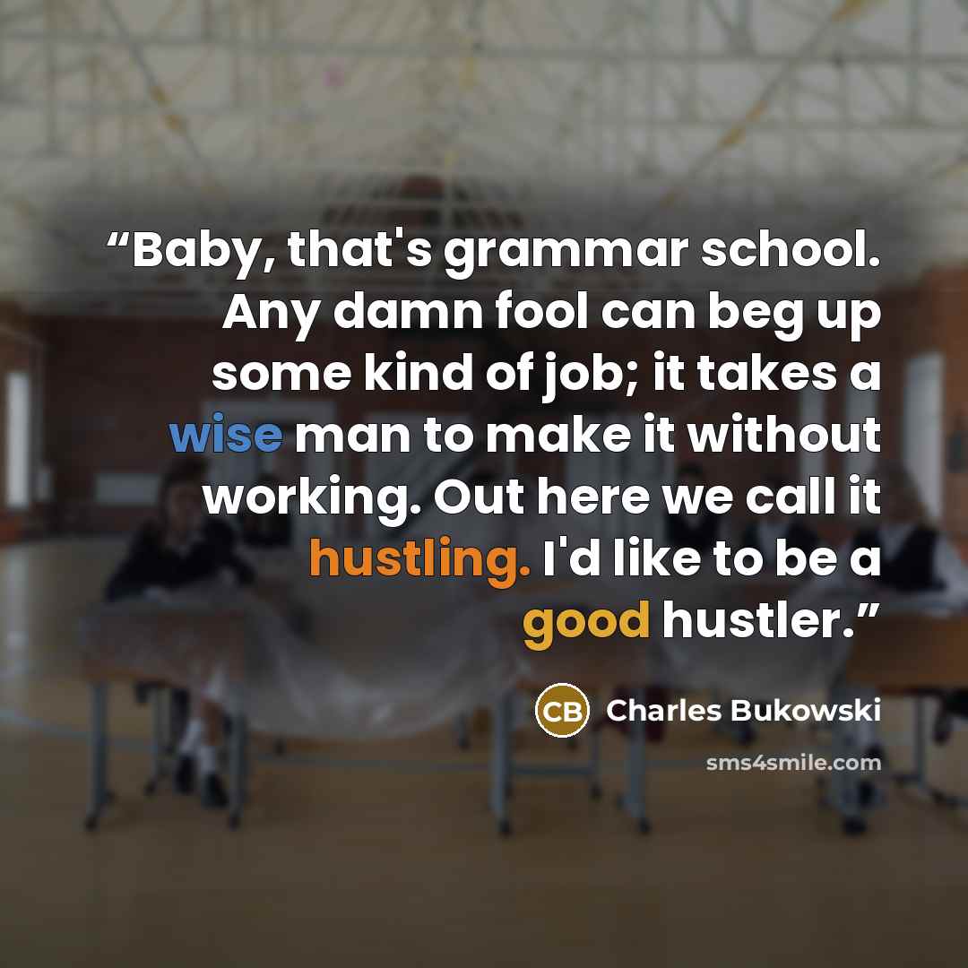 “Baby, that's grammar school. Any damn fool can beg up some kind of job; it takes a wise man to make it without working. Out here we call it hustling. I'd like to be a good hustler.” quote by Charles Bukowski